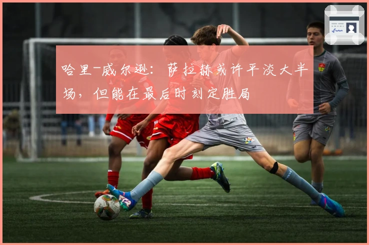 哈里-威尔逊：萨拉赫或许平淡大半场，但能在最后时刻定胜局