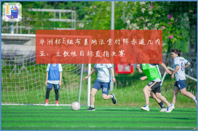 非洲杯E组布基纳法索对阵赤道几内亚，主教练目标直指决赛