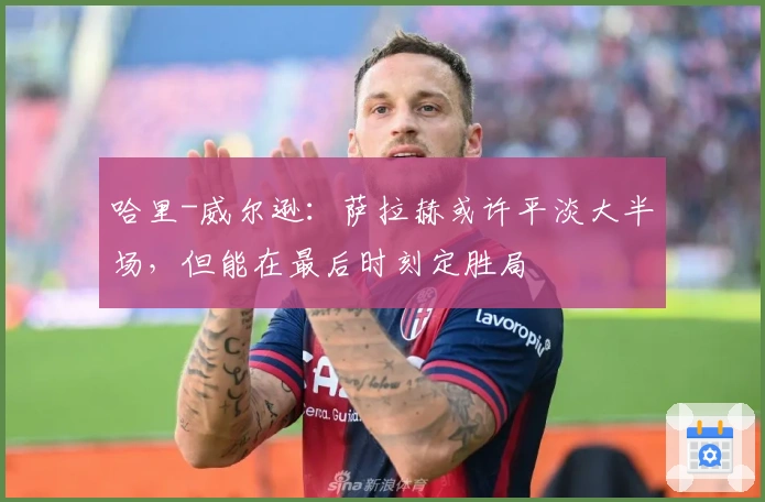 哈里-威尔逊：萨拉赫或许平淡大半场，但能在最后时刻定胜局