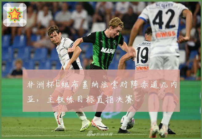 非洲杯E组布基纳法索对阵赤道几内亚，主教练目标直指决赛