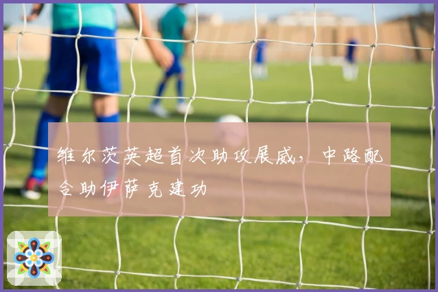 维尔茨英超首次助攻展威，中路配合助伊萨克建功