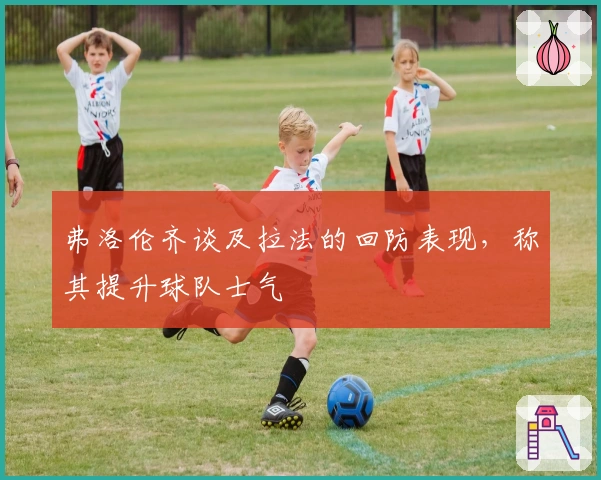 弗洛伦齐谈及拉法的回防表现，称其提升球队士气