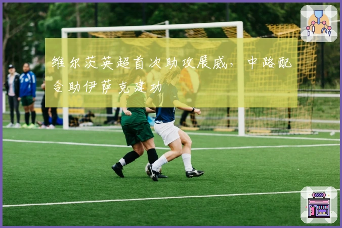 维尔茨英超首次助攻展威，中路配合助伊萨克建功